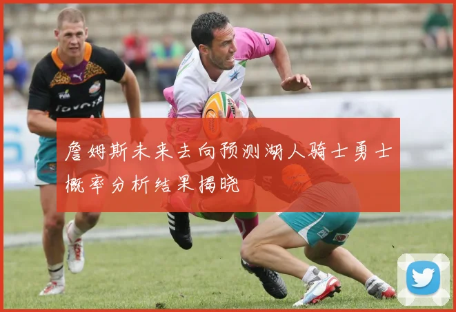 詹姆斯未来去向预测湖人骑士勇士概率分析结果揭晓