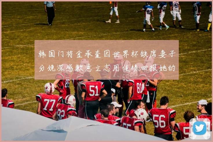 韩国门将金承奎因世界杯缺席妻子分娩深感歉意立志用佳绩回报她的支持