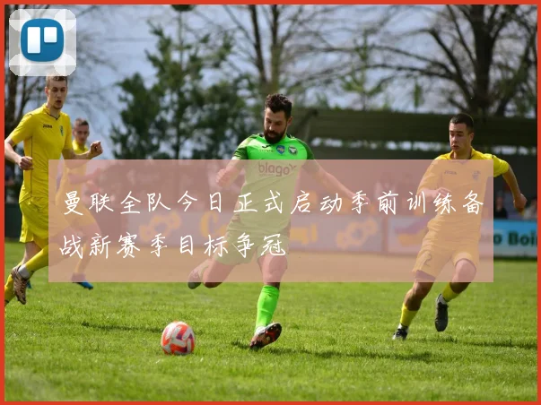 曼联全队今日正式启动季前训练备战新赛季目标争冠