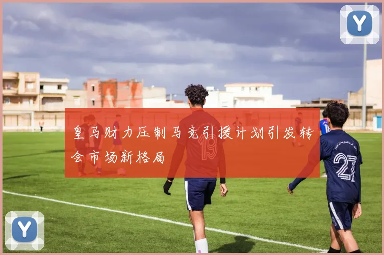 皇马财力压制马竞引援计划引发转会市场新格局