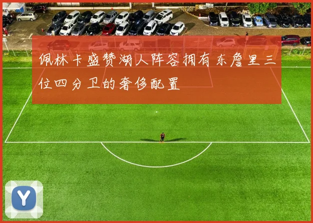 佩林卡盛赞湖人阵容拥有东詹里三位四分卫的奢侈配置