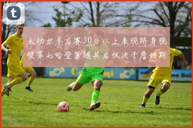 米切尔季后赛30分以上表现跻身现役第七哈登紧随其后仅次于詹姆斯杜兰特库里