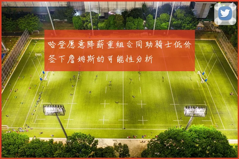 哈登愿意降薪重组合同助骑士低价签下詹姆斯的可能性分析
