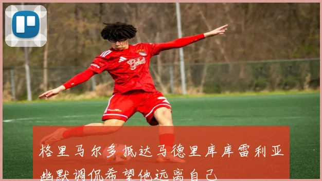 格里马尔多抵达马德里库库雷利亚幽默调侃希望他远离自己