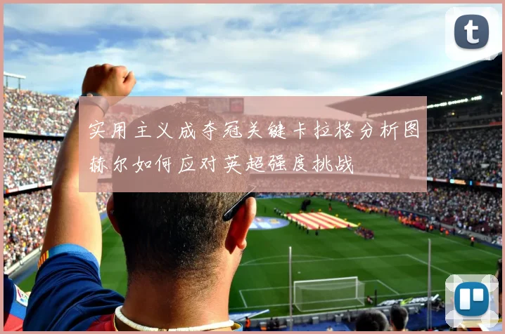 实用主义成夺冠关键卡拉格分析图赫尔如何应对英超强度挑战