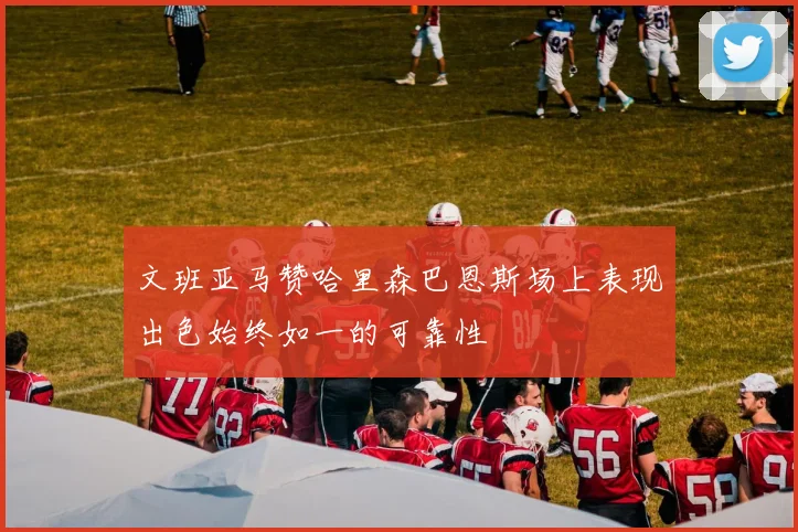 文班亚马赞哈里森巴恩斯场上表现出色始终如一的可靠性