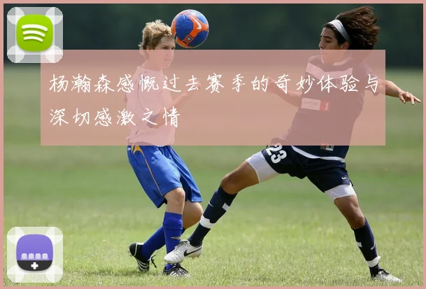 杨瀚森感慨过去赛季的奇妙体验与深切感激之情