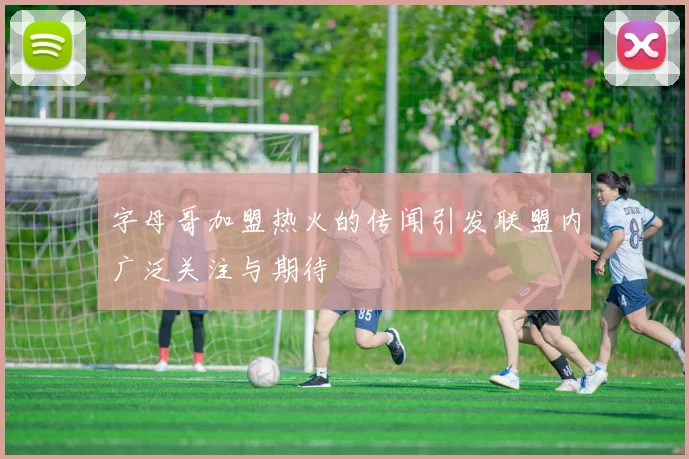 字母哥加盟热火的传闻引发联盟内广泛关注与期待
