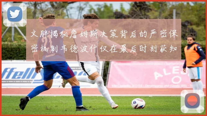 文胖揭秘詹姆斯决策背后的严密保密机制韦德波什仅在最后时刻获知消息