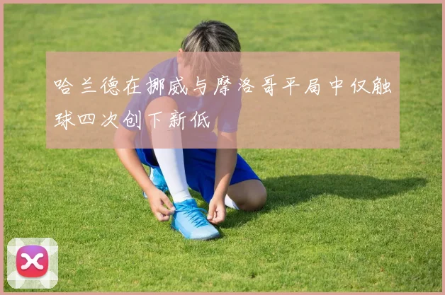 哈兰德在挪威与摩洛哥平局中仅触球四次创下新低