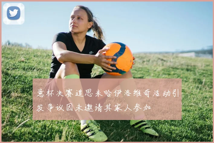 意杯决赛追思米哈伊洛维奇活动引发争议因未邀请其家人参加