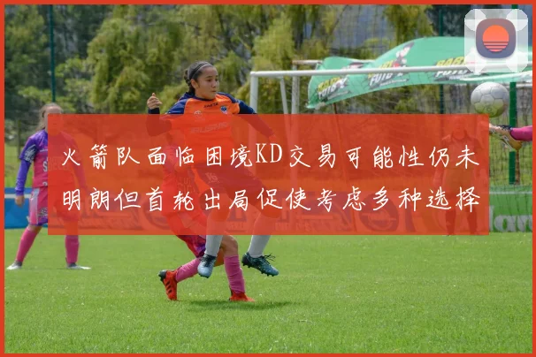 火箭队面临困境KD交易可能性仍未明朗但首轮出局促使考虑多种选择