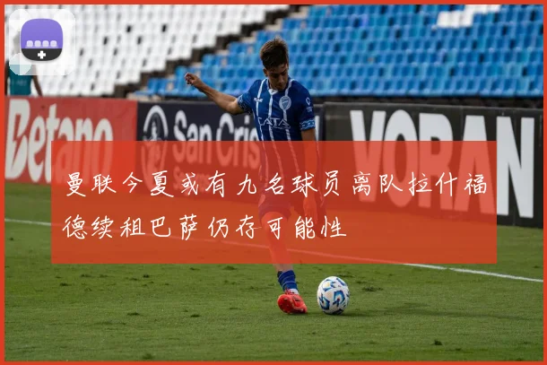 曼联今夏或有九名球员离队拉什福德续租巴萨仍存可能性