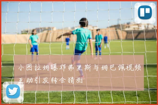 小图拉姆曝邓弗里斯与姆巴佩视频互动引发转会猜测