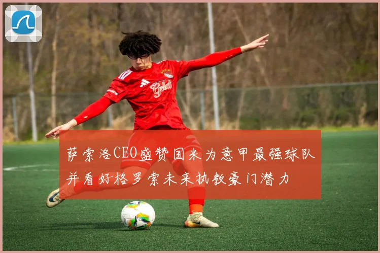 萨索洛CEO盛赞国米为意甲最强球队并看好格罗索未来执教豪门潜力