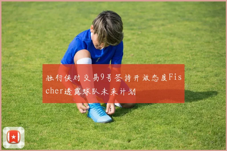 独行侠对交易9号签持开放态度Fischer透露球队未来计划