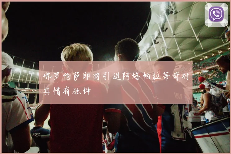佛罗伦萨即将引进阿塔帕拉蒂奇对其情有独钟